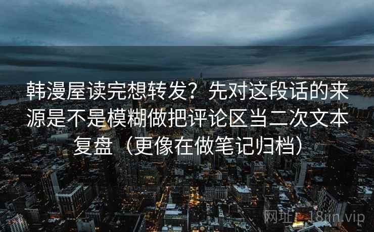韩漫屋读完想转发？先对这段话的来源是不是模糊做把评论区当二次文本复盘（更像在做笔记归档）