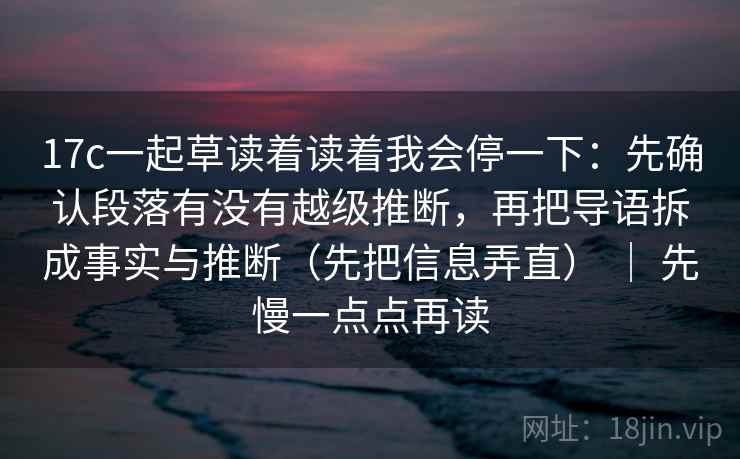 17c一起草读着读着我会停一下：先确认段落有没有越级推断，再把导语拆成事实与推断（先把信息弄直） ｜ 先慢一点点再读