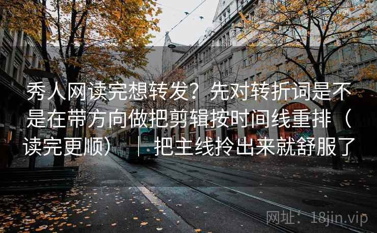 秀人网读完想转发？先对转折词是不是在带方向做把剪辑按时间线重排（读完更顺） ｜ 把主线拎出来就舒服了