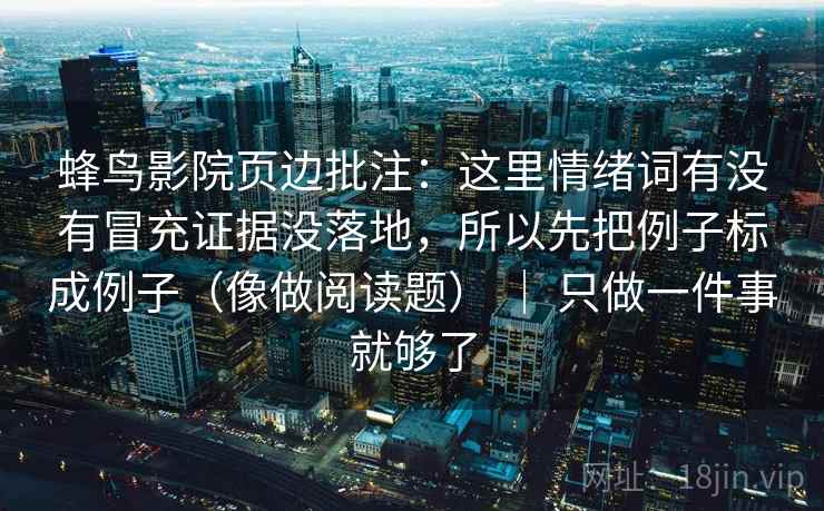 蜂鸟影院页边批注：这里情绪词有没有冒充证据没落地，所以先把例子标成例子（像做阅读题） ｜ 只做一件事就够了