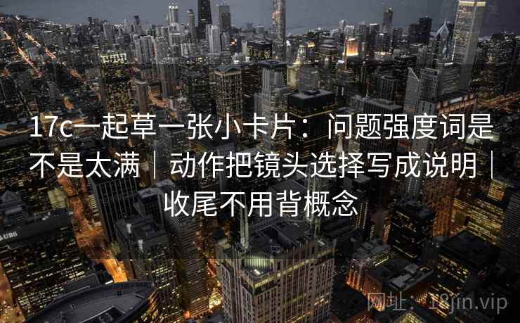 17c一起草一张小卡片：问题强度词是不是太满｜动作把镜头选择写成说明｜收尾不用背概念