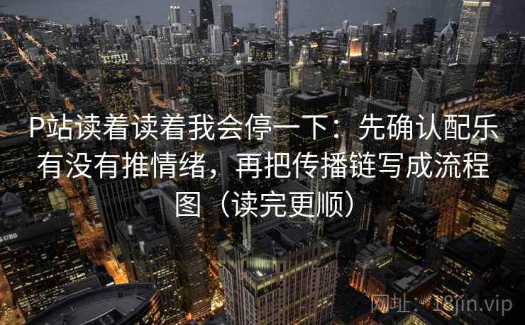 P站读着读着我会停一下：先确认配乐有没有推情绪，再把传播链写成流程图（读完更顺）