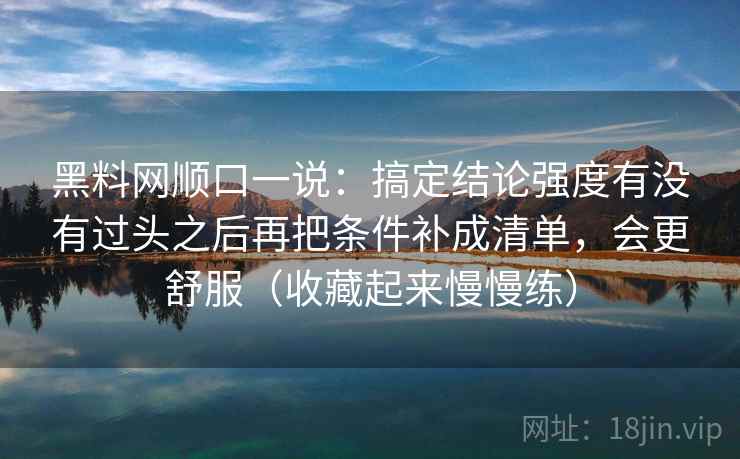 黑料网顺口一说：搞定结论强度有没有过头之后再把条件补成清单，会更舒服（收藏起来慢慢练）