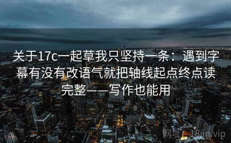 关于17c一起草我只坚持一条：遇到字幕有没有改语气就把轴线起点终点读完整——写作也能用