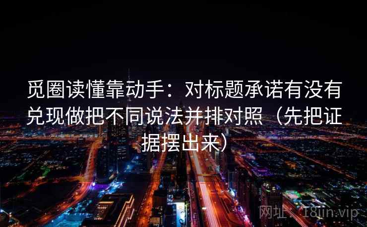 觅圈读懂靠动手：对标题承诺有没有兑现做把不同说法并排对照（先把证据摆出来）
