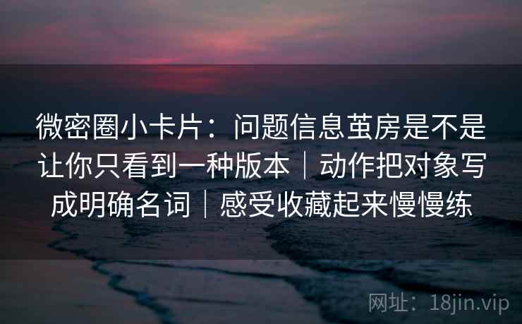 微密圈小卡片：问题信息茧房是不是让你只看到一种版本｜动作把对象写成明确名词｜感受收藏起来慢慢练