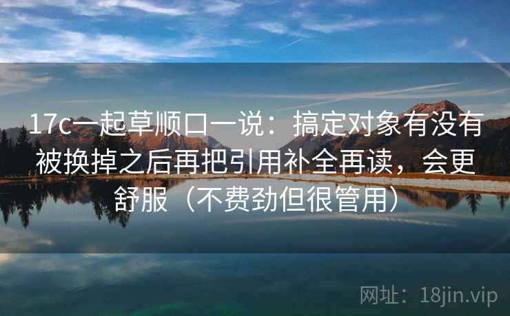 17c一起草顺口一说：搞定对象有没有被换掉之后再把引用补全再读，会更舒服（不费劲但很管用）