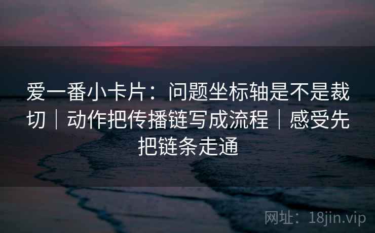 爱一番小卡片：问题坐标轴是不是裁切｜动作把传播链写成流程｜感受先把链条走通