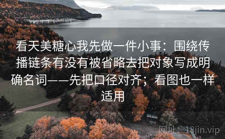 看天美糖心我先做一件小事：围绕传播链条有没有被省略去把对象写成明确名词——先把口径对齐；看图也一样适用