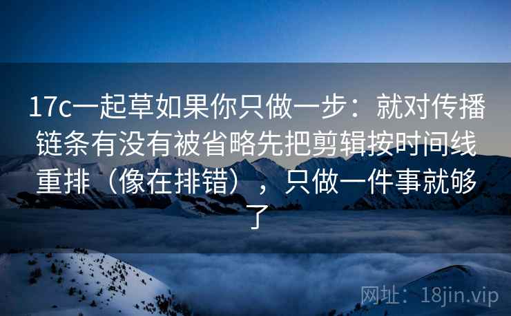 17c一起草如果你只做一步：就对传播链条有没有被省略先把剪辑按时间线重排（像在排错），只做一件事就够了