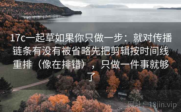 17c一起草如果你只做一步：就对传播链条有没有被省略先把剪辑按时间线重排（像在排错），只做一件事就够了