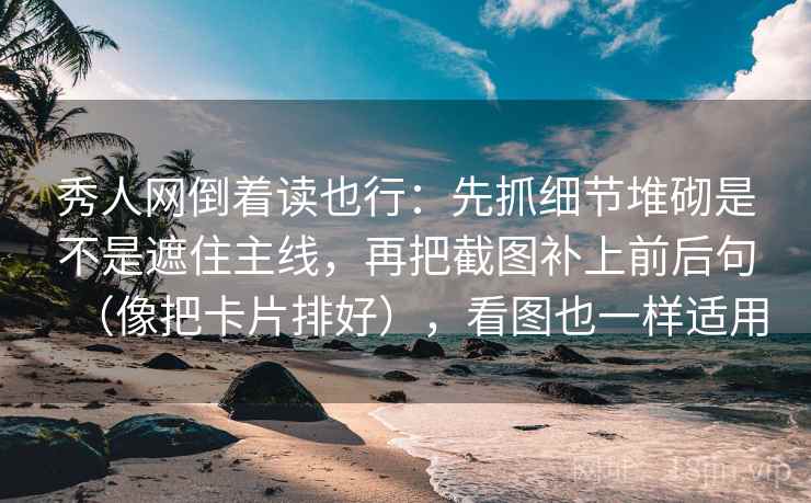 秀人网倒着读也行：先抓细节堆砌是不是遮住主线，再把截图补上前后句（像把卡片排好），看图也一样适用