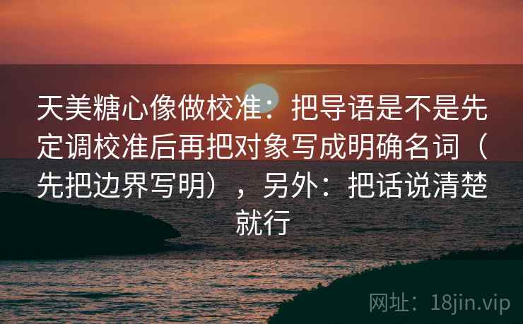 天美糖心像做校准：把导语是不是先定调校准后再把对象写成明确名词（先把边界写明），另外：把话说清楚就行