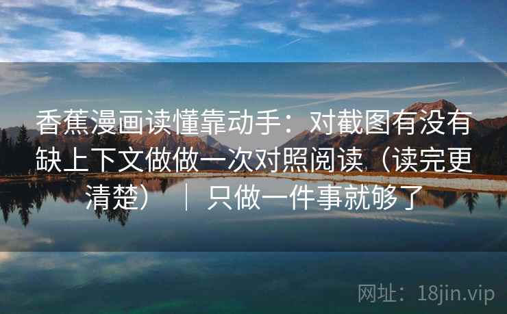 香蕉漫画读懂靠动手：对截图有没有缺上下文做做一次对照阅读（读完更清楚） ｜ 只做一件事就够了