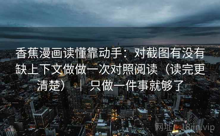 香蕉漫画读懂靠动手：对截图有没有缺上下文做做一次对照阅读（读完更清楚） ｜ 只做一件事就够了