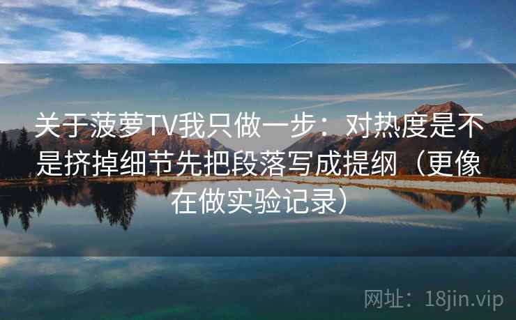 关于菠萝TV我只做一步：对热度是不是挤掉细节先把段落写成提纲（更像在做实验记录）