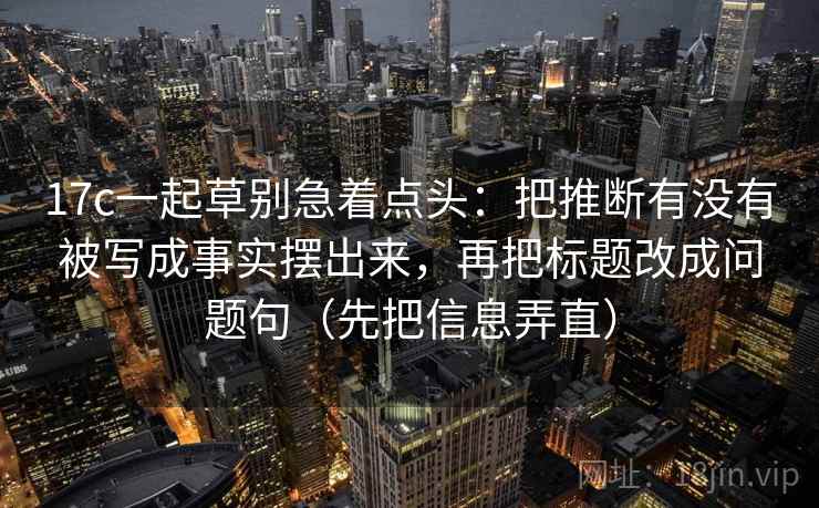 17c一起草别急着点头：把推断有没有被写成事实摆出来，再把标题改成问题句（先把信息弄直）