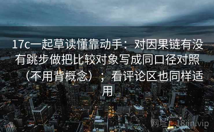 17c一起草读懂靠动手：对因果链有没有跳步做把比较对象写成同口径对照（不用背概念）；看评论区也同样适用