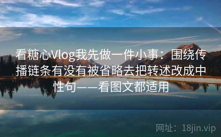 看糖心Vlog我先做一件小事：围绕传播链条有没有被省略去把转述改成中性句——看图文都适用
