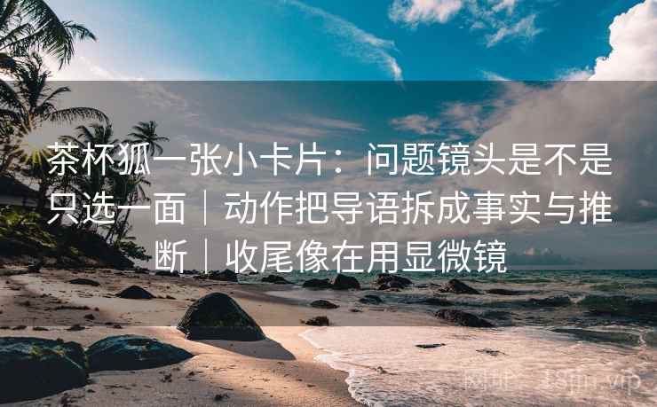 茶杯狐一张小卡片：问题镜头是不是只选一面｜动作把导语拆成事实与推断｜收尾像在用显微镜