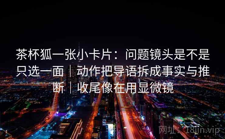 茶杯狐一张小卡片：问题镜头是不是只选一面｜动作把导语拆成事实与推断｜收尾像在用显微镜