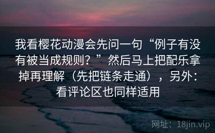 我看樱花动漫会先问一句“例子有没有被当成规则？”然后马上把配乐拿掉再理解（先把链条走通），另外：看评论区也同样适用