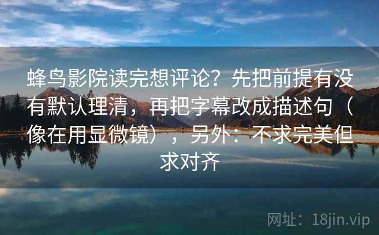 蜂鸟影院读完想评论？先把前提有没有默认理清，再把字幕改成描述句（像在用显微镜），另外：不求完美但求对齐